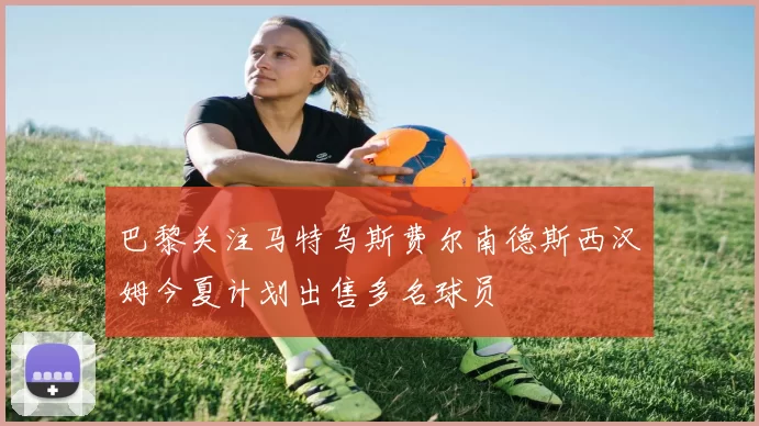 巴黎关注马特乌斯费尔南德斯西汉姆今夏计划出售多名球员