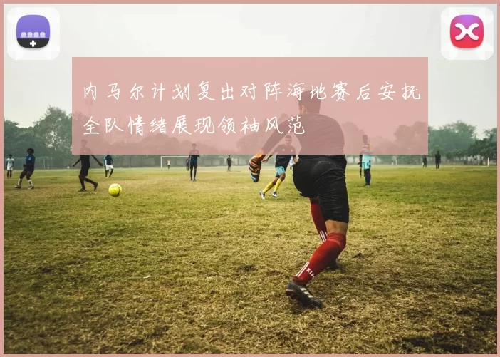 内马尔计划复出对阵海地赛后安抚全队情绪展现领袖风范