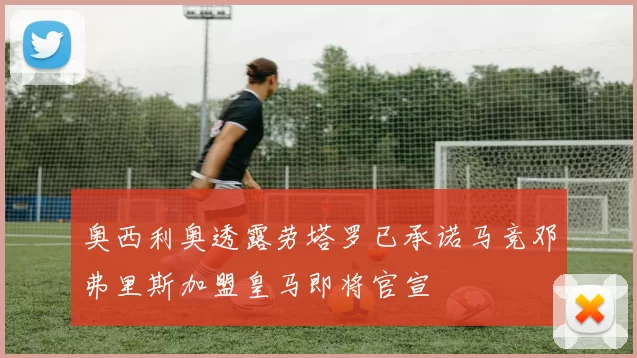 奥西利奥透露劳塔罗已承诺马竞邓弗里斯加盟皇马即将官宣