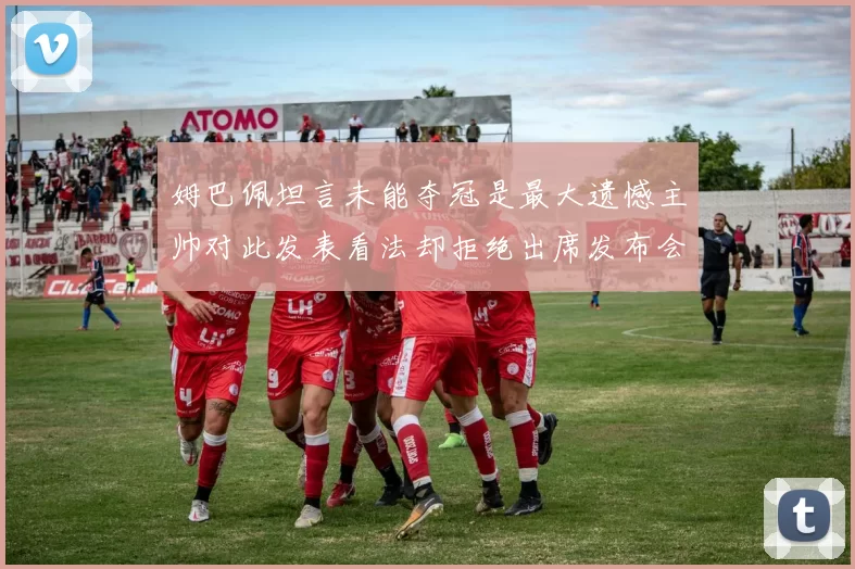 姆巴佩坦言未能夺冠是最大遗憾主帅对此发表看法却拒绝出席发布会
