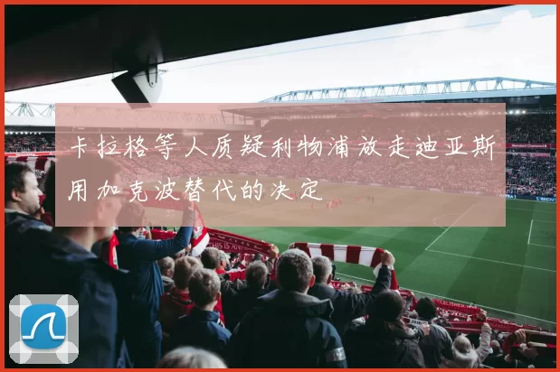 卡拉格等人质疑利物浦放走迪亚斯用加克波替代的决定