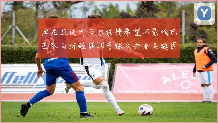 库尼亚谈内马尔伤情希望不影响巴西队目标强调10号球衣并非关键因素
