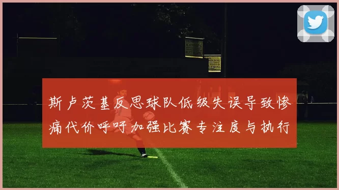 斯卢茨基反思球队低级失误导致惨痛代价呼吁加强比赛专注度与执行力