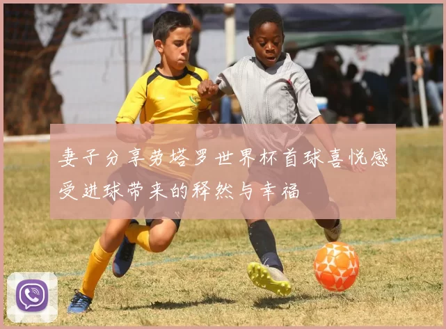 妻子分享劳塔罗世界杯首球喜悦感受进球带来的释然与幸福