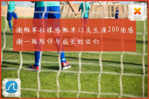 谢维军社媒感慨津门虎生涯200场感谢一路陪伴与成长的你们