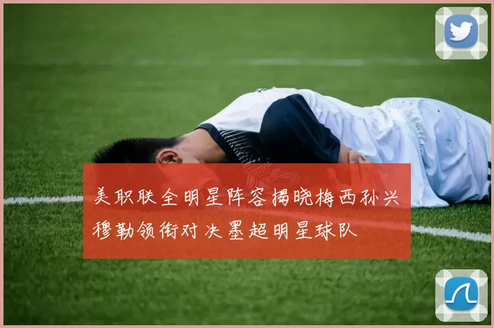 美职联全明星阵容揭晓梅西孙兴慜穆勒领衔对决墨超明星球队