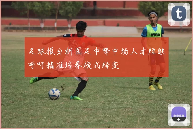 足球报分析国足中锋中场人才短缺呼吁精准培养模式转变