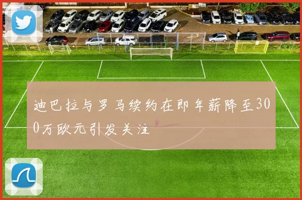 迪巴拉与罗马续约在即年薪降至300万欧元引发关注