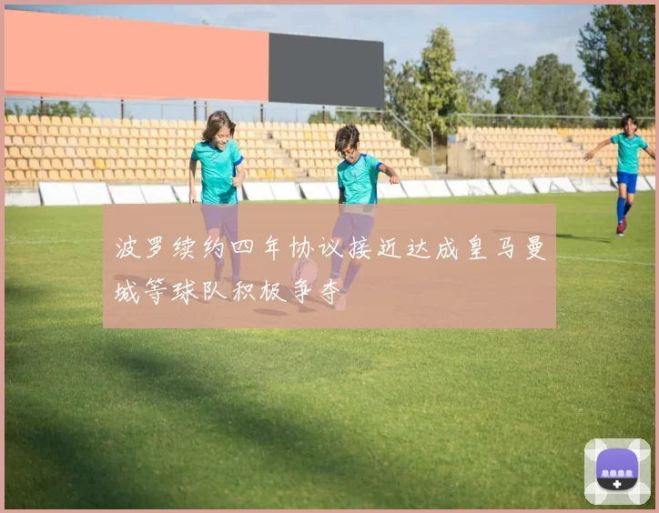 波罗续约四年协议接近达成皇马曼城等球队积极争夺