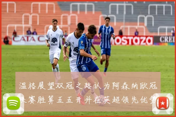 温格展望双冠之路认为阿森纳欧冠决赛胜算五五开并在英超领先优势明显
