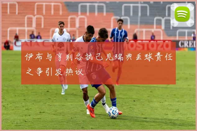 伊布与亨利各执己见瑞典丢球责任之争引发热议