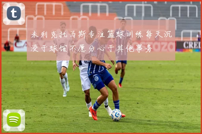 米利克托马斯专注篮球训练每天沉浸于球馆不愿分心于其他事务