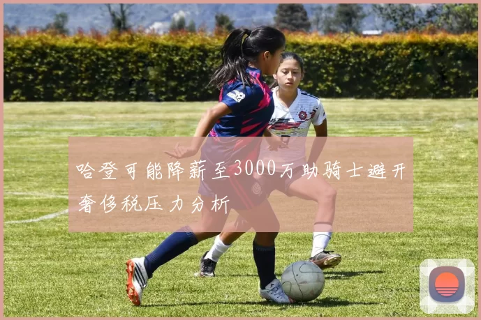 哈登可能降薪至3000万助骑士避开奢侈税压力分析