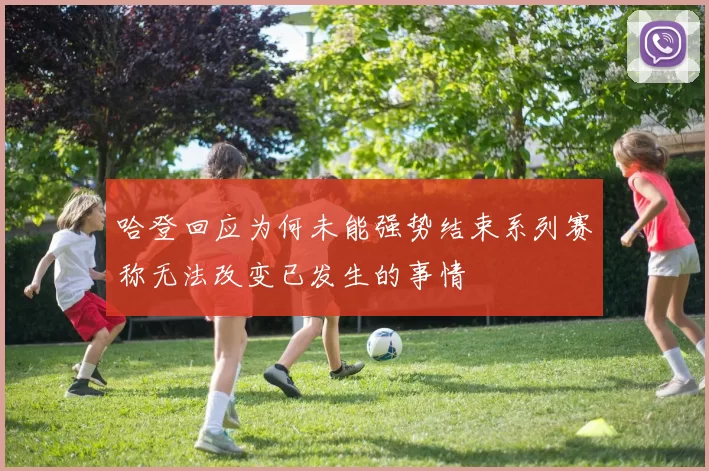 哈登回应为何未能强势结束系列赛称无法改变已发生的事情