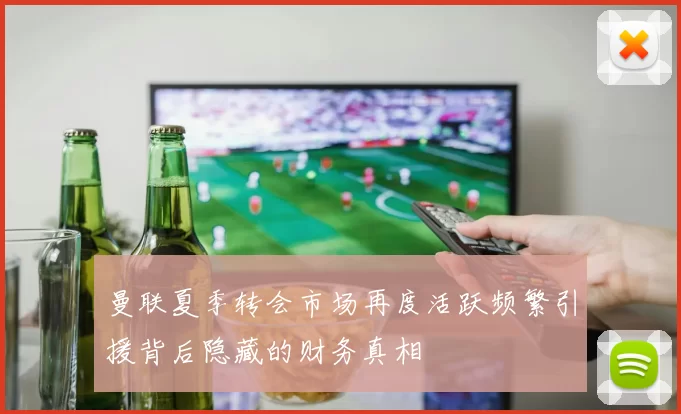 曼联夏季转会市场再度活跃频繁引援背后隐藏的财务真相