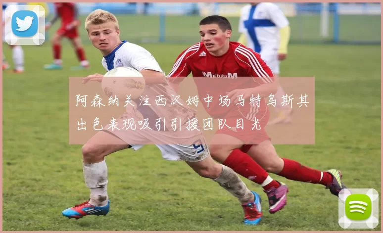阿森纳关注西汉姆中场马特乌斯其出色表现吸引引援团队目光